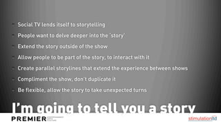 Social TV lends itself to storytelling
People want to delve deeper into the ‘story’
Extend the story outside of the show
Allow people to be part of the story, to interact with it
Create parallel storylines that extend the experience between shows
Compliment the show, don’t duplicate it
Be flexible, allow the story to take unexpected turns


I’m going to tell you a story
 