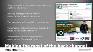 Shows are making the most of conversations on
 platforms like Twitter

 By using hashtags within the shows,
 conversations are facilitated around it

 This extends to before and after the show airs

 Conversations provide rich insight that can drive
 future planning (and ad revenue)

 Independent apps also integrate these
 conversations (Zeebox, Xfactor etc)


Making the most of the back channel
 