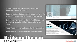 Create content that extends or bridges the
experience between shows

Develop content that can set the scene ahead of the
show, involving people in the story from the start

Extend the story between the shows. Share clues,
create new storylines. Make it essential to ‘be
there’

Keep the story alive while shooting the next series

Keep the audience engaged and ready for more



Bridging the gap
 