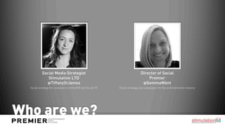 Social Media Strategist                                        Director of Social
              Stimulation LTD                                                 Premier
             @TiffanyStJames                                               @GemmaWent
  Social strategy for corporate comms/HR and Social TV   Social strategy and campaigns for the entertainment industry




Who are we?
 