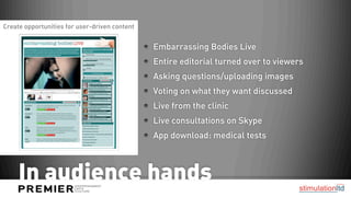 Create opportunities for user-driven content


                                               Embarrassing Bodies Live
                                               Entire editorial turned over to viewers
                                               Asking questions/uploading images
                                               Voting on what they want discussed
                                               Live from the clinic
                                               Live consultations on Skype
                                               App download: medical tests



     In audience hands
 