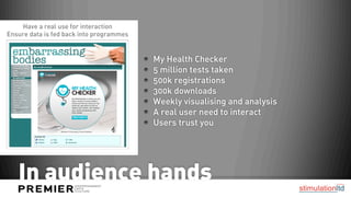 Have a real use for interaction
Ensure data is fed back into programmes


                                          My Health Checker
                                          5 million tests taken
                                          500k registrations
                                          300k downloads
                                          Weekly visualising and analysis
                                          A real user need to interact
                                          Users trust you 




   In audience hands
 
