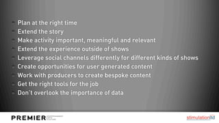 Plan at the right time
Extend the story
Make activity important, meaningful and relevant
Extend the experience outside of shows
Leverage social channels differently for different kinds of shows
Create opportunities for user generated content
Work with producers to create bespoke content
Get the right tools for the job
Don’t overlook the importance of data
 