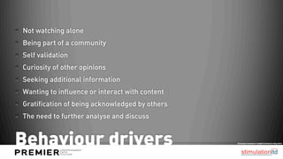 Not watching alone
Being part of a community
Self validation
Curiosity of other opinions
Seeking additional information
Wanting to influence or interact with content
Gratification of being acknowledged by others
The need to further analyse and discuss


Behaviour drivers                               Ericsson Consumer Insight Summary Aug 2012
 
