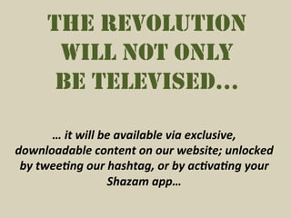 THE REVOLUTION
         WILL NOT ONLY
         BE TELEVISED…

         …	
  it	
  will	
  be	
  available	
  via	
  exclusive,	
  
downloadable	
  content	
  on	
  our	
  website;	
  unlocked	
  
 by	
  twee7ng	
  our	
  hashtag,	
  or	
  by	
  ac7va7ng	
  your	
  
                             Shazam	
  app…	
  
 