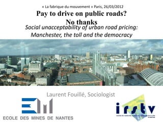 Social unacceptability of urban road pricing:
Manchester, the toll and the democracy
Laurent Fouillé, Sociologist
« La fabrique du mouvement » Paris, 26/03/2012
Pay to drive on public roads?
No thanks
1
 