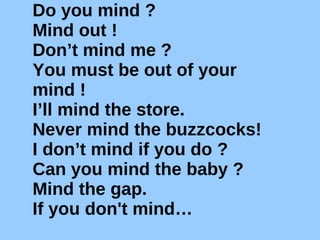 Do you mind ? Mind out ! Don’t mind me ? You must be out of your mind ! I’ll mind the store. Never mind the buzzcocks!  I don’t mind if you do ? Can you mind the baby ? Mind the gap. If you don't mind… 