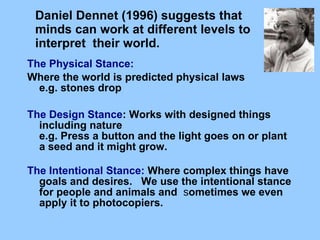 Daniel Dennet (1996) suggests that minds can work at different levels   to interpret    their world.      The Physical Stance:  Where the world is predicted physical laws       e.g. stones drop      The Design Stance : Works with designed things including nature      e.g. Press a button and the light goes on or plant a seed and it might grow.      The Intentional Stance:  Where complex things have goals and desires.      We use the intentional stance for people and animals and   s ometimes we even apply it to photocopiers.   