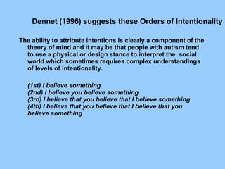             The ability to attribute intentions is clearly a component of the theory of mind and it may be that people with autism tend to use a physical or design stance to interpret the  social world which sometimes requires complex understandings of levels of intentionality.     (1st) I believe something       (2nd) I believe you believe something       (3rd) I believe that you believe that I believe something       (4th) I believe that you believe that I believe that you believe something Dennet (1996) suggests these Orders of Intentionality      