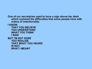             One of our secretaries used to have a sign above her desk which summed the difficulties that some people have with orders of intentionality:   I KNOW     THAT YOU BELIEVE     YOU UNDERSTAND      WHAT YOU THINK      I SAID BUT I'M NOT SURE      YOU REALISE     THAT WHAT YOU HEARD     IS NOT       WHAT I MEANT 