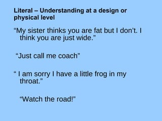 Literal – Understanding at a design or physical level   “ My sister thinks you are fat but I don’t. I think you are just wide.” “ Just call me coach” “  I am sorry I have a little frog in my throat.”  “ Watch the road!” 