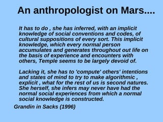 An anthropologist on Mars.... It has to do , she has inferred, with an implicit knowledge of social conventions and codes, of cultural suppositions of every sort. This implicit knowledge, which every normal person accumulates and generates throughout out life on the basis of experience and encounters with others, Temple seems to be largely devoid of.  Lacking it, she has to 'compute' others' intentions and states of mind to try to make algorithmic , explicit , what for the rest of us is second natures. She herself, she infers may never have had the normal social experiences from which a normal social knowledge is constructed. Grandin in Sacks (1996)   