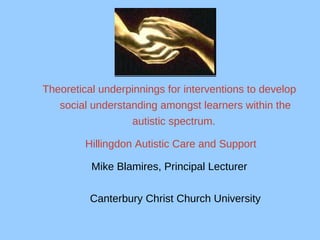 Theoretical underpinnings for interventions to develop social understanding amongst learners within the autistic spectrum.   Hillingdon Autistic Care and Support Mike Blamires, Principal Lecturer Canterbury Christ Church University 