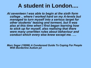 A student in London.... At seventeen I was able to begin at the sixth form college .. where I worked hard on my A-levels but managed to turn myself into a serious target for other students’ teasing and torment, but it was also at this time when I first began learning how to stick up for myself, also realising that there were many unwritten rules about behaviour and conduct which every else knew except me. ….  Marc Segar (19996) A Condensed Guide To Coping For People With Borderline Autism p2   