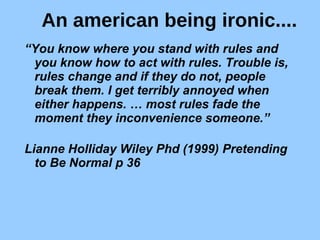 An american being ironic.... “ You know where you stand with rules and you know how to act with rules. Trouble is, rules change and if they do not, people break them. I get terribly annoyed when either happens. … most rules fade the moment they inconvenience someone.” Lianne Holliday Wiley Phd (1999) Pretending to Be Normal p 36   