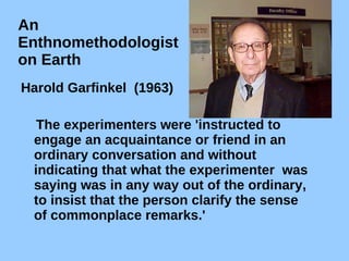 An  Enthnomethodologist  on Earth Harold Garfinkel  (1963)  The experimenters were 'instructed to engage an acquaintance or friend in an ordinary conversation and without indicating that what the experimenter  was saying was in any way out of the ordinary, to insist that the person clarify the sense of commonplace remarks.' 