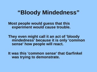 “ Bloody Mindedness” Most people would guess that this experiment would cause trouble.  They even might call it an act of 'bloody mindedness' because it is only 'common sense' how people will react.  It was this 'common sense' that Garfinkel was trying to demonstrate. 