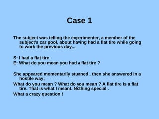 Case 1 The subject was telling the experimenter, a member of the subject's car pool, about having had a flat tire while going to work the previous day... S: I had a flat tire E: What do you mean you had a flat tire ? She appeared momentarily stunned . then she answered in a hostile way; What do you mean ? What do you mean ? A flat tire is a flat tire. That is what I meant. Nothing special . What a crazy question ! 