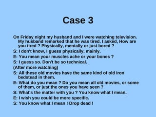 Case 3 On Friday night my husband and I were watching television. My husband remarked that he was tired. I asked, How are you tired ? Physically, mentally or just bored ? S: I don't know, I guess physically, mainly. E: You mean your muscles ache or your bones ? S: I guess so. Don't be so technical. (After more watching) S: All these old movies have the same kind of old iron bedstead in them. E: What do you mean ? Do you mean all old movies, or some of them, or just the ones you have seen ? S: What's the matter with you ? You know what I mean. E: I wish you could be more specific. S: You know what I mean ! Drop dead ! 