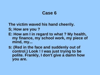 Case 6  The victim waved his hand cheerily. S; How are you ? E: How am I in regard to what ? My health, my finance, my school work, my piece of mind, my... s : (Red in the face and suddenly out of control.) Look ! I was just trying to be polite. Frankly, I don't give a damn how you are. 