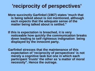'reciprocity of perspectives'  More succinctly Garfinkel (1967) states 'much that is being talked about is not mentioned, although each expects that the adequate sense of the matter being talked about is settled." If this is expectation is breached, it is very noticeable how quickly the communication breaks down leading to self righteous indignation  being displayed by the innocent party.  Garfinkel stresses that the maintenance of this expectation of 'reciprocity of perspectives' is not merely a cognitive task but one in which each participant 'trusts' the other as 'a matter of moral necessity". Hence the outrage. 
