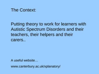 The Context: Putting theory to work for learners with Autistic Spectrum Disorders and their teachers, their helpers and their carers.. A useful website… www.canterbury.ac.uk/xplanatory/ 