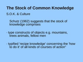 The Stock of Common Knowledge S.O.K. & Culture Schutz (1962) suggests that the stock of knowledge comprises  · type constructs of objects e.g. mountains, trees animals, fellow men · typified 'recipe knowledge' concerning the 'how to do it' of all kinds of courses of action" 