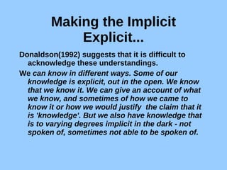 Making the Implicit Explicit... Donaldson(1992) suggests that it is difficult to acknowledge these understandings. We  can know in different ways. Some of our knowledge is explicit, out in the open. We know that we know it. We can give an account of what we know, and sometimes of how we came to know it or how we would justify  the claim that it is 'knowledge'. But we also have knowledge that is to varying degrees implicit in the dark - not spoken of, sometimes not able to be spoken of. 