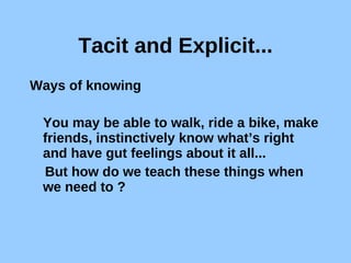 Tacit and Explicit... Ways of knowing You may be able to walk, ride a bike, make friends, instinctively know what’s right and have gut feelings about it all... But how do we teach these things when we need to ? 