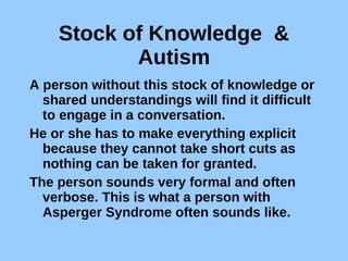 Stock of Knowledge  & Autism A person without this stock of knowledge or shared understandings will find it difficult to engage in a conversation.  He or she has to make everything explicit because they cannot take short cuts as nothing can be taken for granted.  The person sounds very formal and often verbose. This is what a person with Asperger Syndrome often sounds like.  