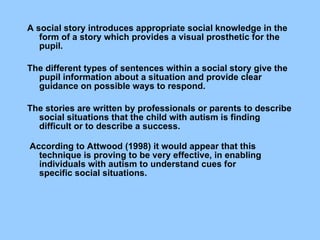         A social story introduces appropriate social knowledge in the form of a story which provides a visual prosthetic for the pupil.  The different types of sentences within a social story give the pupil information about a situation and provide clear guidance on possible ways to respond.  The stories are written by   professionals or parents to describe social situations that the child with   autism is finding difficult or to describe a success. According to Attwood (1998) it would appear that this technique is proving to be very effective, in enabling individuals with autism to understand cues for specific social situations. 