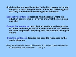             Social stories are usually written in the first person, as though the pupil is describing the event, and Gray (1994) suggests that they should contain three types of sentence:  Descriptive sentences  describe what happens, where the situation occurs, who is  involved and what they are doing and why.   Perspective sentences  describe the reactions and responses of others in the target situation and sometimes the reasons for those responses. They may also describe the feelings of others. Directive sentences  describe the possible responses to the social situation.  Gray recommends a ratio of between 2 & 5 descriptive sentences to every directive sentence. …. Why ? 