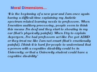 ‘ It is the beginning of a new year and I am once again having a difficult time explaining my Autistic spectrum related learning needs to professors. When I mention auditory processing, people seem to think this means I’m deaf and they start to shouting in my ear (that’s physically painful). When I try to explain Aspergers, I’ve had professors act like I’ve got ADHD or they treat me like I am not smart (that’s emotionally painful). I think it is hard for people to understand that a person with a cognitive disability could be in University; or that a University student could have a cognitive disability’   M oral  D imensions…  