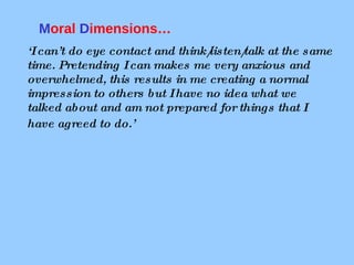‘ I can’t do eye contact and think/listen/talk at the same time. Pretending I can makes me very anxious and overwhelmed, this results in me creating a normal impression to others but I have no idea what we talked about and am not prepared for things that I have agreed to do.’     M oral  D imensions…  