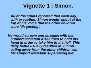 Vignette 1 : Simon. All of the adults reported that each day, with exception, Simon would  shout at the top of his voice that the other children were 'disgusting'.  He would scream and struggle with his support assistant if she tried to hold his hand in order to take him to the hall. This daily battle usually resulted in  Simon eating away from the other children with his support assistant supervising him.  