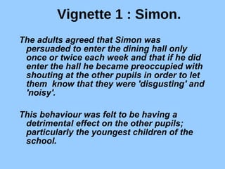 Vignette 1 : Simon. The adults agreed that Simon was persuaded to enter the dining hall only once or twice each week and that if he did enter the hall he became preoccupied with shouting at the other pupils in order to let them  know that they were 'disgusting' and 'noisy'.  This behaviour was felt to be having a detrimental effect on the other pupils; particularly the youngest children of the school . 