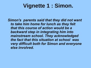 Vignette 1 : Simon. Simon's  parents said that they did not want to take him home for lunch as they felt  that this course of action would be a backward step in integrating him into mainstream school. They acknowledged the fact that this situation at school  was very difficult both for Simon and everyone else involved. 