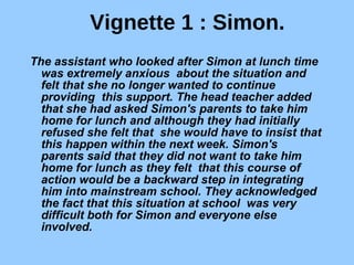 Vignette 1 : Simon. The assistant who looked after Simon at lunch time was extremely anxious  about the situation and felt that she no longer wanted to continue providing  this support. The head teacher added that she had asked Simon's parents to take him home for lunch and although they had initially refused she felt that  she would have to insist that this happen within the next week. Simon's  parents said that they did not want to take him home for lunch as they felt  that this course of action would be a backward step in integrating him into mainstream school. They acknowledged the fact that this situation at school  was very difficult both for Simon and everyone else involved. 