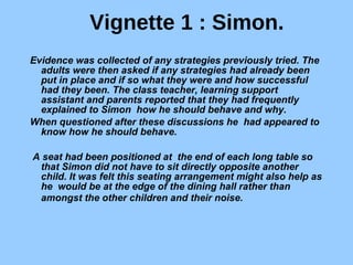 Vignette 1 : Simon. Evidence was collected of any strategies previously tried. The adults were then asked if any strategies had already been put in place and if so what they were and how successful had they been. The class teacher, learning support assistant and parents reported that they had frequently explained to Simon  how he should behave and why.  When questioned after these discussions he  had appeared to know how he should behave. A seat had been positioned at  the end of each long table so that Simon did not have to sit directly opposite another child. It was felt this seating arrangement might also help as he  would be at the edge of the dining hall rather than amongst the other children and their noise.   