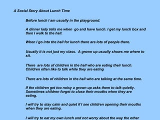 A Social Story About Lunch Time   Before lunch I am usually in the playground. A dinner lady tells me when  go and have lunch. I get my lunch box and then I walk to the hall.    When I go into the hall for lunch there are lots of people there.  Usually it is not just my class.  A grown up usually shows me where to sit.    There  are lots of children in the hall who are eating their lunch. Children often like to talk while they are eating There are lots of children in the hall who are talking at the same time.    If the children get too noisy a grown up asks them to talk quietly.     Sometimes children forget to close their mouths when they are eating.     I will try to stay calm and quiet if I see children opening their mouths     when they are eating.    I will try to eat my own lunch and not worry about the way the other     children  are eating their lunch.       ----------------------------------------------------------------------------------    C. Rowe 1998 