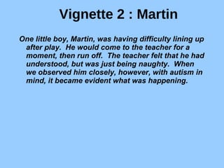 Vignette 2 : Martin One little boy, Martin, was having difficulty lining up after play.  He would come to the teacher for a moment, then run off.  The teacher felt that he had understood, but was just being naughty.  When we observed him closely, however, with autism in mind, it became evident what was happening.   