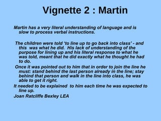 Vignette 2 : Martin Martin has a very literal understanding of language and is slow to process verbal instructions.   The children were told ‘to line up to go back into class’ - and this  was what he did.  His lack of understanding of the purpose for lining up and his literal response to what he was told, meant that he did exactly what he thought he had to do.  Once it was pointed out to him that in order to join the line he must: stand behind the last person already in the line; stay behind that person and walk in the line into class, he was able to get it right.   It needed to be explained  to him each time he was expected to line up.     Joan Ratcliffe Bexley LEA 