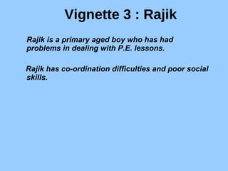 Vignette 3 : Rajik Rajik is a primary aged boy who has had problems in dealing with P.E. lessons. Rajik has co-ordination difficulties and poor social skills. 