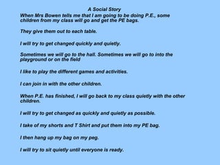 A Social Story When Mrs Bowen tells me that I am going to be doing P.E., some children from my class will go and get the PE bags. They give them out to each table. I will try to get changed quickly and quietly. Sometimes we will go to the hall. Sometimes we will go to into the playground or on the field I like to play the different games and activities. I can join in with the other children. When P.E. has finished, I will go back to my class quietly with the other children. I will try to get changed as quickly and quietly as possible. I take of my shorts and T Shirt and put them into my PE bag. I then hang up my bag on my peg. I will try to sit quietly until everyone is ready.   