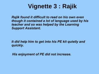 Vignette 3 : Rajik Rajik found it difficult to read on his own even though it contained a lot of language used by his teacher and so was helped by the Learning Support Assistant. It did help him to get into his PE kit quietly and quickly. His enjoyment of PE did not increase. 