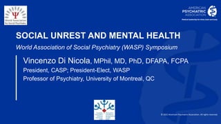 © 2021 American Psychiatric Association. All rights reserved.
SOCIAL UNREST AND MENTAL HEALTH
World Association of Social Psychiatry (WASP) Symposium
Vincenzo Di Nicola, MPhil, MD, PhD, DFAPA, FCPA
President, CASP; President-Elect, WASP
Professor of Psychiatry, University of Montreal, QC
vincenzodinicola@gmail.com
 