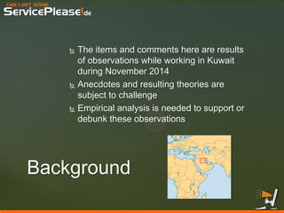 CAN I GET SOME 
ServicePlease!de 
The items and comments here are results of observations while working in Kuwait during November 2014 
Anecdotes and resulting theories are subject to challenge 
Empirical analysis is needed to support or debunk these observations 
Background  