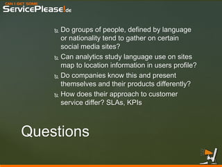 CAN I GET SOME 
ServicePlease!de 
Do groups of people, defined by language or nationality tend to gather on certain social media sites? 
Can analytics study language use on sites map to location information in users profile? 
Do companies know this and present themselves and their products differently? 
How does their approach to customer service differ? SLAs, KPIs 
Questions  