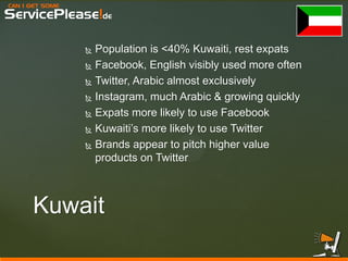 CAN I GET SOME 
ServicePlease!de 
Kuwait 
Population is <40% Kuwaiti, rest expats 
Facebook, English visibly used more often 
Twitter, Arabic almost exclusively 
Instagram, much Arabic & growing quickly 
Expats more likely to use Facebook 
Kuwaiti’s more likely to use Twitter 
Brands appear to pitch higher value products on Twitter  