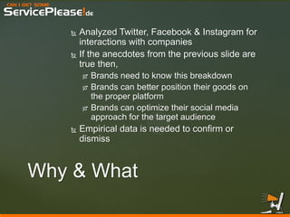 CAN I GET SOME 
ServicePlease!de 
Why & What 
Analyzed Twitter, Facebook & Instagram for interactions with companies 
If the anecdotes from the previous slide are true then, 
Brands need to know this breakdown 
Brands can better position their goods on the proper platform 
Brands can optimize their social media approach for the target audience 
Empirical data is needed to confirm or dismiss  